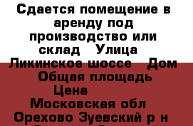 Сдается помещение в аренду под производство или склад › Улица ­ Ликинское шоссе › Дом ­ 4 › Общая площадь ­ 700 › Цена ­ 105 000 - Московская обл., Орехово-Зуевский р-н, Орехово-Зуево г. Недвижимость » Помещения аренда   